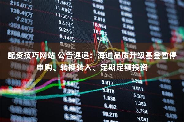 配资技巧网站 公告速递：海通品质升级基金暂停申购、转换转入、定期定额投资