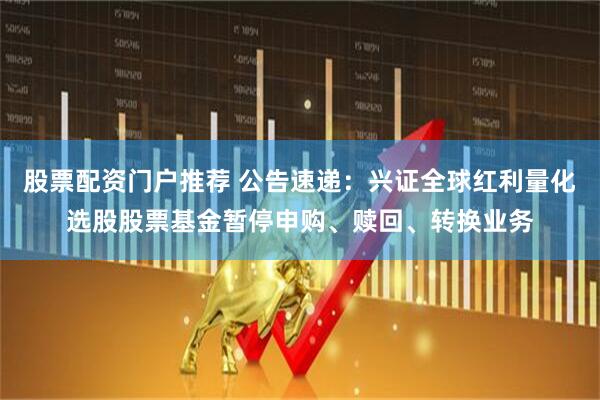 股票配资门户推荐 公告速递：兴证全球红利量化选股股票基金暂停申购、赎回、转换业务