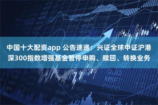 中国十大配资app 公告速递：兴证全球中证沪港深300指数增强基金暂停申购、赎回、转换业务
