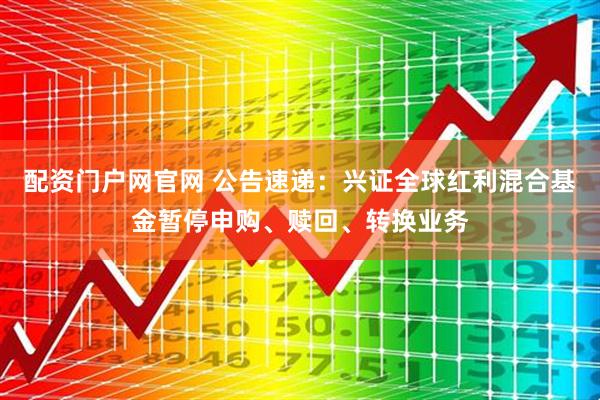 配资门户网官网 公告速递：兴证全球红利混合基金暂停申购、赎回、转换业务