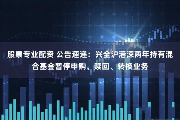 股票专业配资 公告速递：兴全沪港深两年持有混合基金暂停申购、赎回、转换业务