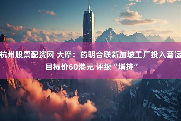 杭州股票配资网 大摩：药明合联新加坡工厂投入营运 目标价60港元 评级“增持”