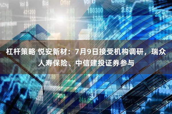 杠杆策略 悦安新材：7月9日接受机构调研，瑞众人寿保险、中信建投证券参与