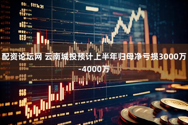 配资论坛网 云南城投预计上半年归母净亏损3000万-4000万