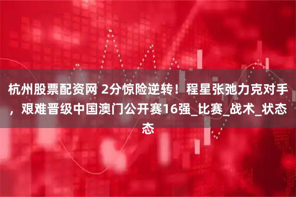 杭州股票配资网 2分惊险逆转！程星张弛力克对手，艰难晋级中国澳门公开赛16强_比赛_战术_状态