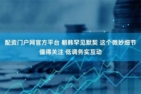 配资门户网官方平台 朝韩罕见默契 这个微妙细节值得关注 低调务实互动