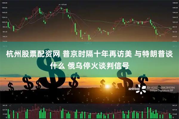 杭州股票配资网 普京时隔十年再访美 与特朗普谈什么 俄乌停火谈判信号