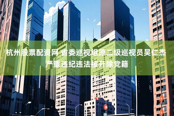 杭州股票配资网 省委巡视组原二级巡视员吴仁杰 严重违纪违法被开除党籍