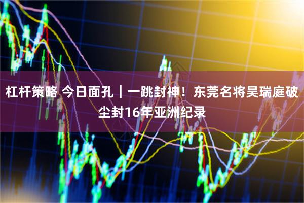 杠杆策略 今日面孔｜一跳封神！东莞名将吴瑞庭破尘封16年亚洲纪录