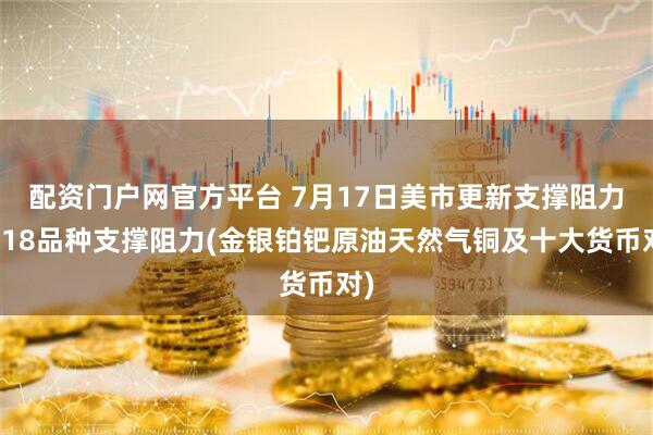 配资门户网官方平台 7月17日美市更新支撑阻力：18品种支撑阻力(金银铂钯原油天然气铜及十大货币对)