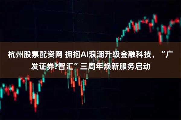 杭州股票配资网 拥抱AI浪潮升级金融科技，“广发证券?智汇”三周年焕新服务启动