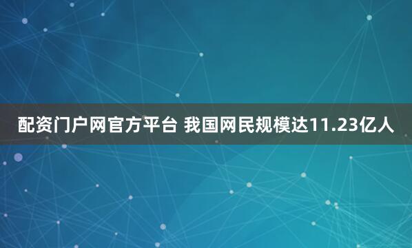 配资门户网官方平台 我国网民规模达11.23亿人