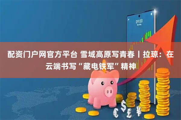 配资门户网官方平台 雪域高原写青春丨拉琼：在云端书写“藏电铁军”精神