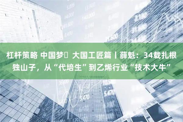 杠杆策略 中国梦・大国工匠篇丨薛魁：34载扎根独山子，从“代培生”到乙烯行业“技术大牛”