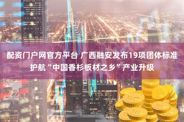 配资门户网官方平台 广西融安发布19项团体标准护航“中国香杉板材之乡”产业升级