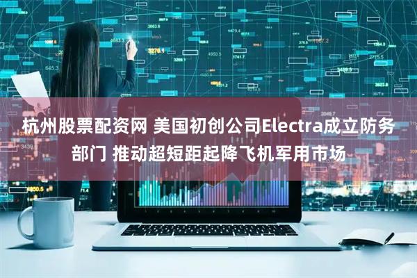 杭州股票配资网 美国初创公司Electra成立防务部门 推动超短距起降飞机军用市场